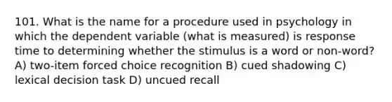 101. What is the name for a procedure used in psychology in which the dependent variable (what is measured) is response time to determining whether the stimulus is a word or non-word? A) two-item forced choice recognition B) cued shadowing C) lexical decision task D) uncued recall