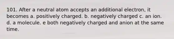 101. After a neutral atom accepts an additional electron, it becomes a. positively charged. b. negatively charged c. an ion. d. a molecule. e both negatively charged and anion at the same time.