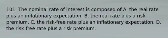 101. The nominal rate of interest is composed of A. the real rate plus an inflationary expectation. B. the real rate plus a risk premium. C. the risk‑free rate plus an inflationary expectation. D. the risk‑free rate plus a risk premium.