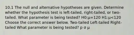 10.1 The null and alternative hypotheses are given. Determine whether the hypothesis test is​ left-tailed, right-tailed, or​ two-tailed. What parameter is being​ tested? H0​:μ=120 H1​:μ<120 Choose the correct answer below. Two-tailed Left-tailed Right-tailed What parameter is being​ tested? p σ μ