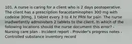 101. A nurse is caring for a client who is 2 days postoperative. The client has a prescription foracetaminophen 300 mg with codeine 30mg, 1 tablet every 3 to 4 hr PRN for pain. The nurse inadvertently administers 2 tablets to the client. In which of the following locations should the nurse document this error? - Nursing care plan - Incident report - Provider's progress notes - Controlled substance inventory record