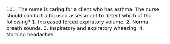 101. The nurse is caring for a client who has asthma. The nurse should conduct a focused assessment to detect which of the following? 1. Increased forced expiratory volume. 2. Normal breath sounds. 3. Inspiratory and expiratory wheezing. 4. Morning headaches.