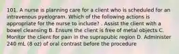 101. A nurse is planning care for a client who is scheduled for an intravenous pyelogram. Which of the following actions is appropriate for the nurse to include? . Assist the client with a bowel cleansing B. Ensure the client is free of metal objects C. Monitor the client for pain in the suprapubic region D. Administer 240 mL (8 oz) of oral contrast before the procedure