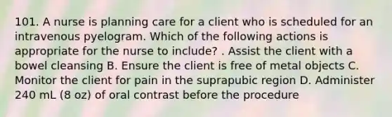 101. A nurse is planning care for a client who is scheduled for an intravenous pyelogram. Which of the following actions is appropriate for the nurse to include? . Assist the client with a bowel cleansing B. Ensure the client is free of metal objects C. Monitor the client for pain in the suprapubic region D. Administer 240 mL (8 oz) of oral contrast before the procedure