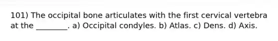 101) The occipital bone articulates with the first cervical vertebra at the ________. a) Occipital condyles. b) Atlas. c) Dens. d) Axis.