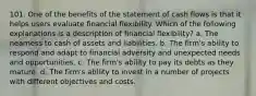 101. One of the benefits of the statement of cash flows is that it helps users evaluate financial flexibility. Which of the following explanations is a description of financial flexibility? a. The nearness to cash of assets and liabilities. b. The firm's ability to respond and adapt to financial adversity and unexpected needs and opportunities. c. The firm's ability to pay its debts as they mature. d. The firm's ability to invest in a number of projects with different objectives and costs.