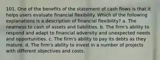 101. One of the benefits of the statement of cash flows is that it helps users evaluate financial flexibility. Which of the following explanations is a description of financial flexibility? a. The nearness to cash of assets and liabilities. b. The firm's ability to respond and adapt to financial adversity and unexpected needs and opportunities. c. The firm's ability to pay its debts as they mature. d. The firm's ability to invest in a number of projects with different objectives and costs.