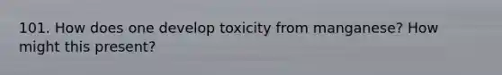 101. How does one develop toxicity from manganese? How might this present?