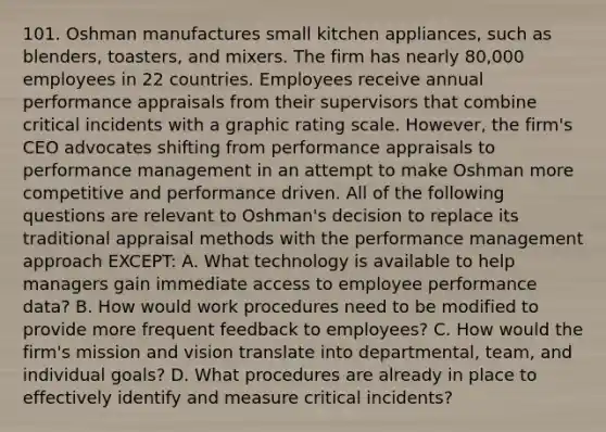 101. Oshman manufactures small kitchen appliances, such as blenders, toasters, and mixers. The firm has nearly 80,000 employees in 22 countries. Employees receive annual performance appraisals from their supervisors that combine critical incidents with a graphic rating scale. However, the firm's CEO advocates shifting from performance appraisals to performance management in an attempt to make Oshman more competitive and performance driven. All of the following questions are relevant to Oshman's decision to replace its traditional appraisal methods with the performance management approach EXCEPT: A. What technology is available to help managers gain immediate access to employee performance data? B. How would work procedures need to be modified to provide more frequent feedback to employees? C. How would the firm's mission and vision translate into departmental, team, and individual goals? D. What procedures are already in place to effectively identify and measure critical incidents?