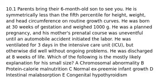 10.1 Parents bring their 6-month-old son to see you. He is symmetrically less than the fifth percentile for height, weight, and head circumference on routine growth curves. He was born at 30 weeks of gestation and weighed 1000 g. He was a planned pregnancy, and his mother's prenatal course was uneventful until an automobile accident initiated the labor. He was ventilated for 3 days in the intensive care unit (ICU), but otherwise did well without ongoing problems. He was discharged at 8 weeks of life. Which of the following is the mostly likely explanation for his small size? A Chromosomal abnormality B Protein-calorie malnutrition C Normal ex-preemie infant growth D Intestinal malabsorption E Congenital hypothyroidism