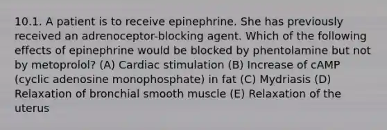 10.1. A patient is to receive epinephrine. She has previously received an adrenoceptor-blocking agent. Which of the following effects of epinephrine would be blocked by phentolamine but not by metoprolol? (A) Cardiac stimulation (B) Increase of cAMP (cyclic adenosine monophosphate) in fat (C) Mydriasis (D) Relaxation of bronchial smooth muscle (E) Relaxation of the uterus