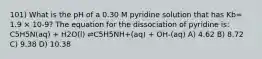 101) What is the pH of a 0.30 M pyridine solution that has Kb= 1.9 × 10-9? The equation for the dissociation of pyridine is: C5H5N(aq) + H2O(l) ⇌C5H5NH+(aq) + OH-(aq) A) 4.62 B) 8.72 C) 9.38 D) 10.38