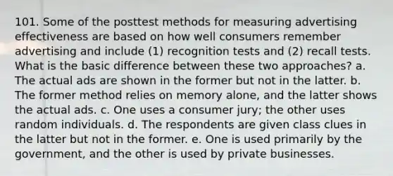 101. Some of the posttest methods for measuring advertising effectiveness are based on how well consumers remember advertising and include (1) recognition tests and (2) recall tests. What is the basic difference between these two approaches? a. The actual ads are shown in the former but not in the latter. b. The former method relies on memory alone, and the latter shows the actual ads. c. One uses a consumer jury; the other uses random individuals. d. The respondents are given class clues in the latter but not in the former. e. One is used primarily by the government, and the other is used by private businesses.