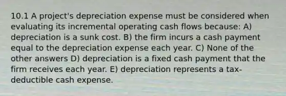 10.1 A project's depreciation expense must be considered when evaluating its incremental operating cash flows because: A) depreciation is a sunk cost. B) the firm incurs a cash payment equal to the depreciation expense each year. C) None of the other answers D) depreciation is a fixed cash payment that the firm receives each year. E) depreciation represents a tax-deductible cash expense.