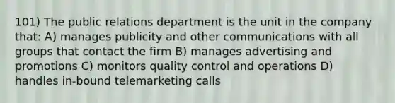 101) The public relations department is the unit in the company that: A) manages publicity and other communications with all groups that contact the firm B) manages advertising and promotions C) monitors quality control and operations D) handles in-bound telemarketing calls