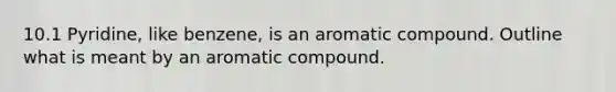 10.1 Pyridine, like benzene, is an aromatic compound. Outline what is meant by an aromatic compound.