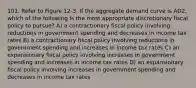 101. Refer to Figure 12-3. If the aggregate demand curve is AD2, which of the following is the most appropriate discretionary fiscal policy to pursue? A) a contractionary fiscal policy involving reductions in government spending and decreases in income tax rates B) a contractionary fiscal policy involving reductions in government spending and increases in income tax rates C) an expansionary fiscal policy involving increases in government spending and increases in income tax rates D) an expansionary fiscal policy involving increases in government spending and decreases in income tax rates