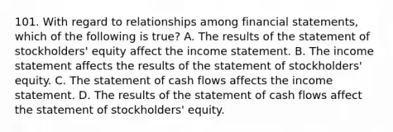 101. With regard to relationships among financial statements, which of the following is true? A. The results of the statement of stockholders' equity affect the income statement. B. The income statement affects the results of the statement of stockholders' equity. C. The statement of cash flows affects the income statement. D. The results of the statement of cash flows affect the statement of stockholders' equity.