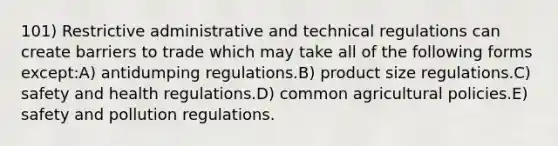 101) Restrictive administrative and technical regulations can create barriers to trade which may take all of the following forms except:A) antidumping regulations.B) product size regulations.C) safety and health regulations.D) common agricultural policies.E) safety and pollution regulations.