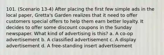 101. (Scenario 13-4) After placing the first few simple ads in the local paper, Gretta's Garden realizes that it need to offer customers special offers to help them earn better loyalty. It decides to offer some discount coupons in the Sunday newspaper. What kind of advertising is this? a. A co-op advertisement b. A classified advertisement c. A display advertisement d. A free-standing insert advertisement