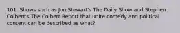 101. Shows such as Jon Stewart's The Daily Show and Stephen Colbert's The Colbert Report that unite comedy and political content can be described as what?