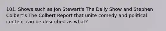 101. Shows such as Jon Stewart's The Daily Show and Stephen Colbert's The Colbert Report that unite comedy and political content can be described as what?