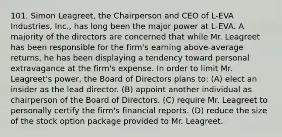 101. Simon Leagreet, the Chairperson and CEO of L-EVA Industries, Inc., has long been the major power at L-EVA. A majority of the directors are concerned that while Mr. Leagreet has been responsible for the firm's earning above-average returns, he has been displaying a tendency toward personal extravagance at the firm's expense. In order to limit Mr. Leagreet's power, the Board of Directors plans to: (A) elect an insider as the lead director. (B) appoint another individual as chairperson of the Board of Directors. (C) require Mr. Leagreet to personally certify the firm's financial reports. (D) reduce the size of the stock option package provided to Mr. Leagreet.