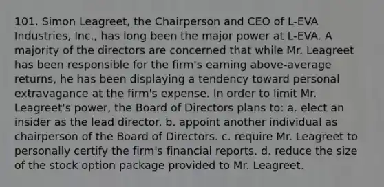 101. Simon Leagreet, the Chairperson and CEO of L-EVA Industries, Inc., has long been the major power at L-EVA. A majority of the directors are concerned that while Mr. Leagreet has been responsible for the firm's earning above-average returns, he has been displaying a tendency toward personal extravagance at the firm's expense. In order to limit Mr. Leagreet's power, the Board of Directors plans to: a. elect an insider as the lead director. b. appoint another individual as chairperson of the Board of Directors. c. require Mr. Leagreet to personally certify the firm's financial reports. d. reduce the size of the stock option package provided to Mr. Leagreet.