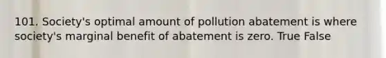 101. Society's optimal amount of pollution abatement is where society's marginal benefit of abatement is zero. True False