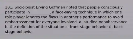 101. ​Sociologist Erving Goffman noted that people consciously participate in __________, a face-saving technique in which one role player ignores the flaws in another's performance to avoid embarrassment for everyone involved. a. ​studied nonobservance b. ​the definition of the situation c. ​front stage behavior d. ​back stage behavior