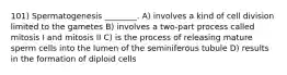 101) Spermatogenesis ________. A) involves a kind of cell division limited to the gametes B) involves a two-part process called mitosis I and mitosis II C) is the process of releasing mature sperm cells into the lumen of the seminiferous tubule D) results in the formation of diploid cells