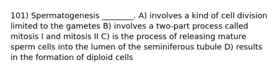 101) Spermatogenesis ________. A) involves a kind of cell division limited to the gametes B) involves a two-part process called mitosis I and mitosis II C) is the process of releasing mature sperm cells into the lumen of the seminiferous tubule D) results in the formation of diploid cells