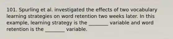 101. Spurling et al. investigated the effects of two vocabulary learning strategies on word retention two weeks later. In this example, learning strategy is the ________ variable and word retention is the ________ variable.