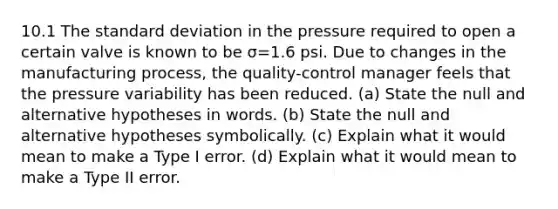 10.1 The standard deviation in the pressure required to open a certain valve is known to be σ=1.6 psi. Due to changes in the manufacturing​ process, the​ quality-control manager feels that the pressure variability has been reduced. ​(a) State the null and alternative hypotheses in words. ​(b) State the null and alternative hypotheses symbolically. ​(c) Explain what it would mean to make a Type I error. ​(d) Explain what it would mean to make a Type II error.