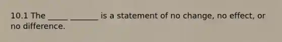 10.1 The _____ _______ is a statement of no​ change, no​ effect, or no difference.