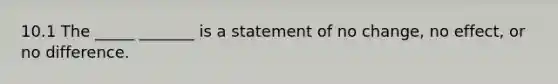 10.1 The _____ _______ is a statement of no change, no effect, or no difference.