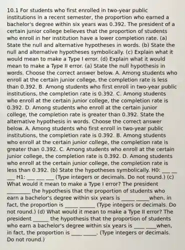 10.1 For students who first enrolled in​ two-year public institutions in a recent​ semester, the proportion who earned a​ bachelor's degree within six years was 0.392. The president of a certain junior college believes that the proportion of students who enroll in her institution have a lower completion rate. ​(a) State the null and alternative hypotheses in words. ​(b) State the null and alternative hypotheses symbolically. ​(c) Explain what it would mean to make a Type I error. ​(d) Explain what it would mean to make a Type II error. ​(a) State the null hypothesis in words. Choose the correct answer below. A. Among students who enroll at the certain junior​ college, the completion rate is less than 0.392. B. Among students who first enroll in​ two-year public​ institutions, the completion rate is 0.392. C. Among students who enroll at the certain junior​ college, the completion rate is 0.392. D. Among students who enroll at the certain junior​ college, the completion rate is greater than 0.392. State the alternative hypothesis in words. Choose the correct answer below. A. Among students who first enroll in​ two-year public​ institutions, the completion rate is 0.392. B. Among students who enroll at the certain junior​ college, the completion rate is greater than 0.392. C. Among students who enroll at the certain junior​ college, the completion rate is 0.392. D. Among students who enroll at the certain junior​ college, the completion rate is less than 0.392. ​(b) State the hypotheses symbolically. H0​: ___ __ ___ H1​: ___ ___ ___ ​(Type integers or decimals. Do not​ round.) ​(c) What would it mean to make a Type I​ error? The president _________ the hypothesis that the proportion of students who earn a​ bachelor's degree within six years is _____ _____​when, in​ fact, the proportion is _____ ______ ​(Type integers or decimals. Do not​ round.) (d) What would it mean to make a Type II​ error? The president ______ the hypothesis that the proportion of students who earn a​ bachelor's degree within six years is ____ ____when, in​ fact, the proportion is ____ _____. ​(Type integers or decimals. Do not​ round.)