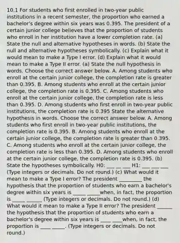 10.1 For students who first enrolled in​ two-year public institutions in a recent​ semester, the proportion who earned a​ bachelor's degree within six years was 0.395. The president of a certain junior college believes that the proportion of students who enroll in her institution have a lower completion rate. ​(a) State the null and alternative hypotheses in words. ​(b) State the null and alternative hypotheses symbolically. ​(c) Explain what it would mean to make a Type I error. ​(d) Explain what it would mean to make a Type II error. ​(a) State the null hypothesis in words. Choose the correct answer below. A. Among students who enroll at the certain junior​ college, the completion rate is <a href='https://www.questionai.com/knowledge/ktgHnBD4o3-greater-than' class='anchor-knowledge'>greater than</a> 0.395. B. Among students who enroll at the certain junior​ college, the completion rate is 0.395. C. Among students who enroll at the certain junior​ college, the completion rate is <a href='https://www.questionai.com/knowledge/k7BtlYpAMX-less-than' class='anchor-knowledge'>less than</a> 0.395. D. Among students who first enroll in​ two-year public​ institutions, the completion rate is 0.395 State the alternative hypothesis in words. Choose the correct answer below. A. Among students who first enroll in​ two-year public​ institutions, the completion rate is 0.395. B. Among students who enroll at the certain junior​ college, the completion rate is greater than 0.395. C. Among students who enroll at the certain junior​ college, the completion rate is less than 0.395. D. Among students who enroll at the certain junior​ college, the completion rate is 0.395. ​(b) State the hypotheses symbolically. H0​: ___ __ ___ H1​: ___ ___ ___ ​(Type integers or decimals. Do not​ round.) (c) What would it mean to make a Type I​ error? The president _________ the hypothesis that the proportion of students who earn a​ bachelor's degree within six years is _____ _____​when, in​ fact, the proportion is _____ ______ ​(Type integers or decimals. Do not​ round.) (d) What would it mean to make a Type II​ error? The president ______ the hypothesis that the proportion of students who earn a​ bachelor's degree within six years is ____ ____when, in​ fact, the proportion is ____ _____. ​(Type integers or decimals. Do not​ round.)