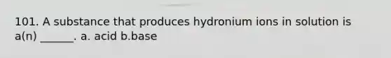 101. A substance that produces hydronium ions in solution is a(n) ______. a. acid b.base