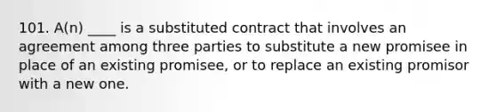 101. A(n) ____ is a substituted contract that involves an agreement among three parties to substitute a new promisee in place of an existing promisee, or to replace an existing promisor with a new one.