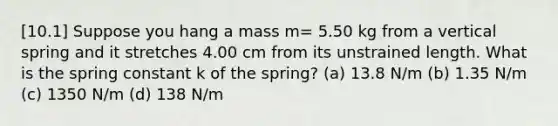 [10.1] Suppose you hang a mass m= 5.50 kg from a vertical spring and it stretches 4.00 cm from its unstrained length. What is the spring constant k of the spring? (a) 13.8 N/m (b) 1.35 N/m (c) 1350 N/m (d) 138 N/m