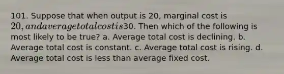 101. Suppose that when output is 20, marginal cost is 20, and average total cost is30. Then which of the following is most likely to be true? a. Average total cost is declining. b. Average total cost is constant. c. Average total cost is rising. d. Average total cost is less than average fixed cost.