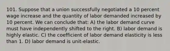 101. Suppose that a union successfully negotiated a 10 percent wage increase and the quantity of labor demanded increased by 10 percent. We can conclude that: A) the labor demand curve must have independently shifted to the right. B) labor demand is highly elastic. C) the coefficient of labor demand elasticity is <a href='https://www.questionai.com/knowledge/k7BtlYpAMX-less-than' class='anchor-knowledge'>less than</a> 1. D) labor demand is unit-elastic.