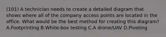 (101) A technician needs to create a detailed diagram that shows where all of the company access points are located in the office. What would be the best method for creating this diagram? A.Footprinting B.White-box testing C.A drone/UAV D.Pivoting