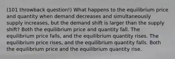 (101 throwback question!) What happens to the equilibrium price and quantity when demand decreases and simultaneously supply increases, but the demand shift is larger than the supply shift? Both the equilibrium price and quantity fall. The equilibrium price falls, and the equilibrium quantity rises. The equilibrium price rises, and the equilibrium quantity falls. Both the equilibrium price and the equilibrium quantity rise.