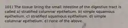 101) The tissue lining the small intestine of the digestive tract is called a) stratified columnar epithelium. b) simple squamous epithelium. c) stratified squamous epithelium. d) simple columnar epithelium. e) none of the above.