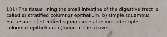 101) The tissue lining <a href='https://www.questionai.com/knowledge/kt623fh5xn-the-small-intestine' class='anchor-knowledge'>the small intestine</a> of the digestive tract is called a) stratified columnar epithelium. b) simple squamous epithelium. c) stratified squamous epithelium. d) simple columnar epithelium. e) none of the above.