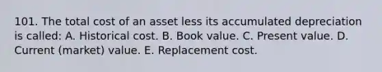 101. The total cost of an asset less its accumulated depreciation is called: A. Historical cost. B. Book value. C. Present value. D. Current (market) value. E. Replacement cost.