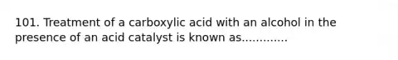 101. Treatment of a carboxylic acid with an alcohol in the presence of an acid catalyst is known as.............