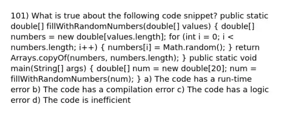 101) What is true about the following code snippet? public static double[] fillWithRandomNumbers(double[] values) ( double[] numbers = new double[values.length]; for (int i = 0; i < numbers.length; i++) { numbers[i] = Math.random(); ) return Arrays.copyOf(numbers, numbers.length); } public static void main(String[] args) ( double[] num = new double[20]; num = fillWithRandomNumbers(num); ) a) The code has a run-time error b) The code has a compilation error c) The code has a logic error d) The code is inefficient